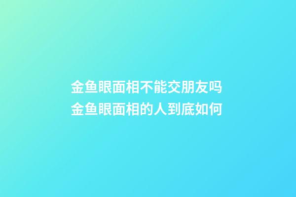 金鱼眼面相不能交朋友吗 金鱼眼面相的人到底如何